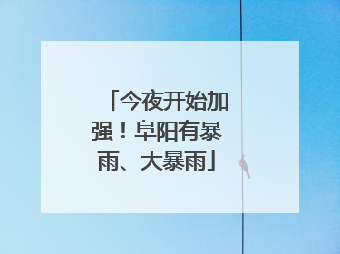 今夜开始加强！阜阳有暴雨、大暴雨